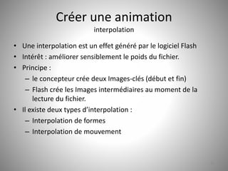 Créer une animation 
interpolation 
• Une interpolation est un effet généré par le logiciel Flash 
• Intérêt : améliorer sensiblement le poids du fichier. 
• Principe : 
– le concepteur crée deux Images-clés (début et fin) 
– Flash crée les Images intermédiaires au moment de la 
lecture du fichier. 
• Il existe deux types d’interpolation : 
– Interpolation de formes 
– Interpolation de mouvement 
47 
 