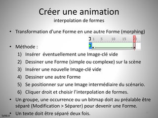 Créer une animation 
interpolation de formes 
• Transformation d’une Forme en une autre Forme (morphing) 
• Méthode : 
1) Insérer éventuellement une Image-clé vide 
2) Dessiner une Forme (simple ou complexe) sur la scène 
3) Insérer une nouvelle Image-clé vide 
4) Dessiner une autre Forme 
5) Se positionner sur une Image intermédiaire du scénario. 
6) Cliquer droit et choisir l’interpolation de formes. 
• Un groupe, une occurrence ou un bitmap doit au préalable être 
séparé (Modification > Séparer) pour devenir une Forme. 
• Un texte doit être séparé deux fois. 48 
Tp9&10 
 