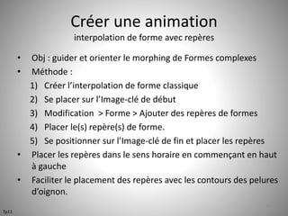 Créer une animation 
interpolation de forme avec repères 
• Obj : guider et orienter le morphing de Formes complexes 
• Méthode : 
1) Créer l’interpolation de forme classique 
2) Se placer sur l’Image-clé de début 
3) Modification > Forme > Ajouter des repères de formes 
4) Placer le(s) repère(s) de forme. 
5) Se positionner sur l’Image-clé de fin et placer les repères 
• Placer les repères dans le sens horaire en commençant en haut 
à gauche 
• Faciliter le placement des repères avec les contours des pelures 
d’oignon. 
49 
Tp11 
 
