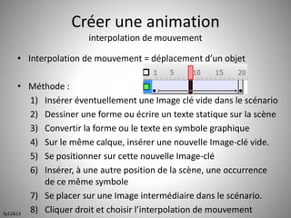 Créer une animation 
interpolation de mouvement 
• Interpolation de mouvement = déplacement d’un objet 
• Méthode : 
1) Insérer éventuellement une Image clé vide dans le scénario 
2) Dessiner une forme ou écrire un texte statique sur la scène 
3) Convertir la forme ou le texte en symbole graphique 
4) Sur le même calque, insérer une nouvelle Image-clé vide. 
5) Se positionner sur cette nouvelle Image-clé 
6) Insérer, à une autre position de la scène, une occurrence 
de ce même symbole 
7) Se placer sur une Image intermédiaire dans le scénario. 
8) Cliquer droit et choisir l’interpolation de mouvement 50 
Tp12&13 
 