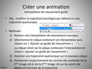 Créer une animation 
interpolation de mouvement guidé 
• Obj : modifier la trajectoire (rectiligne par défaut) en une 
trajectoire quelconque 
• Méthode : 
1) Réaliser une interpolation de mouvement classique. 
2) Sélectionner le calque contenant cet interpolation puis 
cliquer sur « Ajouter un guide de mouvement » 
ou cliquer-droit sur le calque contenant l’interpolation et 
choisir « Ajouter un guide de mouvement » 
3) Dessiner une trajectoire quelconque sur le nouveau calque 
4) Positionner respectivement les centres des symboles de la 
1ère Image clé et de la 2ème Image clé sur les points de 
départ et d’arrivée de la trajectoire 
51 
Tp14&15 
 