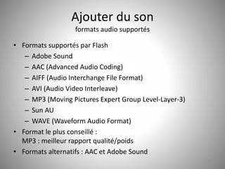 Ajouter du son 
formats audio supportés 
• Formats supportés par Flash 
– Adobe Sound 
– AAC (Advanced Audio Coding) 
– AIFF (Audio Interchange File Format) 
– AVI (Audio Video Interleave) 
– MP3 (Moving Pictures Expert Group Level-Layer-3) 
– Sun AU 
– WAVE (Waveform Audio Format) 
• Format le plus conseillé : 
MP3 : meilleur rapport qualité/poids 
• Formats alternatifs : AAC et Adobe Sound 
52 
 