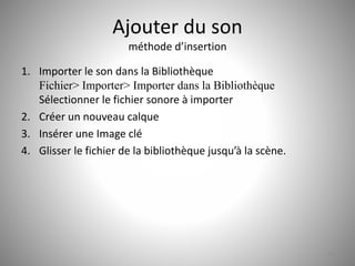 Ajouter du son 
méthode d’insertion 
1. Importer le son dans la Bibliothèque 
Fichier> Importer> Importer dans la Bibliothèque 
Sélectionner le fichier sonore à importer 
2. Créer un nouveau calque 
3. Insérer une Image clé 
4. Glisser le fichier de la bibliothèque jusqu’à la scène. 
53 
 