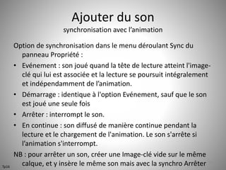 Ajouter du son 
synchronisation avec l’animation 
Option de synchronisation dans le menu déroulant Sync du 
panneau Propriété : 
• Evénement : son joué quand la tête de lecture atteint l'image-clé 
qui lui est associée et la lecture se poursuit intégralement 
et indépendamment de l’animation. 
• Démarrage : identique à l'option Evénement, sauf que le son 
est joué une seule fois 
• Arrêter : interrompt le son. 
• En continue : son diffusé de manière continue pendant la 
lecture et le chargement de l'animation. Le son s'arrête si 
l’animation s'interrompt. 
NB : pour arrêter un son, créer une Image-clé vide sur le même 
calque, et y insère le même son mais avec la synchro Arrêter 54 
Tp16 
 