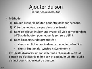 Ajouter du son 
lier un son à un bouton 
• Méthode 
1) Double-cliquer le bouton pour être dans son scénario 
2) Créer un nouveau calque dans ce scénario 
3) Dans ce calque, insérer une Image-clé vide correspondant 
à l'état du bouton pour lequel le son sera défini 
4) Dans l'inspecteur des propriétés : 
• choisir un fichier audio dans le menu déroulant Son 
• choisir l’option de synchro « Evénement » 
• Possibilité d’associer un son différent à chacun des états du 
bouton ou d’utiliser le même son et appliquer un effet audio 
distinct pour chaque état du bouton. 
55 
Tp17 
