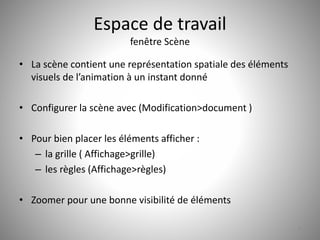 Espace de travail 
fenêtre Scène 
• La scène contient une représentation spatiale des éléments 
visuels de l’animation à un instant donné 
• Configurer la scène avec (Modification>document ) 
• Pour bien placer les éléments afficher : 
– la grille ( Affichage>grille) 
– les règles (Affichage>règles) 
• Zoomer pour une bonne visibilité de éléments 
7 
 