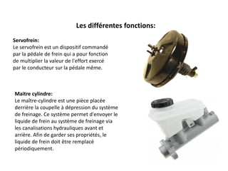 Servofrein:
Le servofrein est un dispositif commandé
par la pédale de frein qui a pour fonction
de multiplier la valeur de l'effort exercé
par le conducteur sur la pédale même.
Les différentes fonctions:
Maitre cylindre:
Le maître-cylindre est une pièce placée
derrière la coupelle à dépression du système
de freinage. Ce système permet d'envoyer le
liquide de frein au système de freinage via
les canalisations hydrauliques avant et
arrière. Afin de garder ses propriétés, le
liquide de frein doit être remplacé
périodiquement.
 