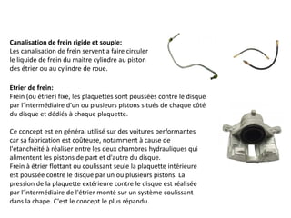 Canalisation de frein rigide et souple:
Les canalisation de frein servent a faire circuler
le liquide de frein du maitre cylindre au piston
des étrier ou au cylindre de roue.
Etrier de frein:
Frein (ou étrier) fixe, les plaquettes sont poussées contre le disque
par l'intermédiaire d'un ou plusieurs pistons situés de chaque côté
du disque et dédiés à chaque plaquette.
Ce concept est en général utilisé sur des voitures performantes
car sa fabrication est coûteuse, notamment à cause de
l'étanchéité à réaliser entre les deux chambres hydrauliques qui
alimentent les pistons de part et d'autre du disque.
Frein à étrier flottant ou coulissant seule la plaquette intérieure
est poussée contre le disque par un ou plusieurs pistons. La
pression de la plaquette extérieure contre le disque est réalisée
par l'intermédiaire de l'étrier monté sur un système coulissant
dans la chape. C'est le concept le plus répandu.
 