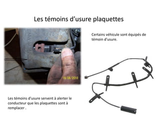 Les témoins d’usure plaquettes
Certains véhicule sont équipés de
témoin d’usure.
Les témoins d’usure servent à alerter le
conducteur que les plaquettes sont à
remplacer .
 