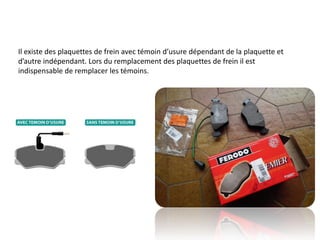 Il existe des plaquettes de frein avec témoin d’usure dépendant de la plaquette et
d’autre indépendant. Lors du remplacement des plaquettes de frein il est
indispensable de remplacer les témoins.
 