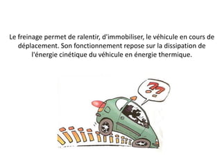 Le freinage permet de ralentir, d'immobiliser, le véhicule en cours de
déplacement. Son fonctionnement repose sur la dissipation de
l'énergie cinétique du véhicule en énergie thermique.
 