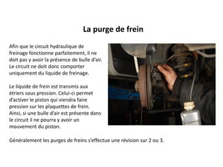 La purge de frein
Afin que le circuit hydraulique de
freinage fonctionne parfaitement, il ne
doit pas y avoir la présence de bulle d’air.
Le circuit ne doit donc comporter
uniquement du liquide de freinage.
Le liquide de frein est transmis aux
étriers sous pression. Celui-ci permet
d’activer le piston qui viendra faire
pression sur les plaquettes de frein.
Ainsi, si une bulle d’air est présente dans
le circuit il ne pourra y avoir un
mouvement du piston.
Généralement les purges de freins s’effectue une révision sur 2 ou 3.
 