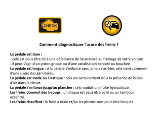 Comment diagnostiquer l’usure des freins ?
La pédale est dure :
- cela est peut-être dû à une défaillance de l’assistance au freinage de votre voiture
- il peut s’agir d’un piston grippé ou d’une canalisation écrasée ou bouchée
La pédale est longue : si la pédale s'enfonce sans jamais s’arrêter, cela vient sûrement
d’une usure des garnitures.
La pédale est molle ou élastique : cela est certainement dû à la présence de bulles
d’air dans le circuit.
La pédale s'enfonce jusqu'au plancher : cela traduit une fuite hydraulique.
Les freins donnent des à-coups : un disque est peut être voilé ou un tambour
excentré.
Les freins chauffent : le frein à main et/ou les pistons sont peut-être bloqués.
 