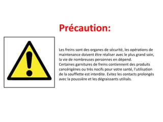 Précaution:
Les freins sont des organes de sécurité, les opérations de
maintenance doivent être réaliser avec le plus grand soin,
la vie de nombreuses personnes en dépend.
Certaines garnitures de freins contiennent des produits
cancérigènes ou très nocifs pour votre santé, l'utilisation
de la soufflette est interdite. Evitez les contacts prolongés
avec la poussière et les dégraissants utilisés.
 