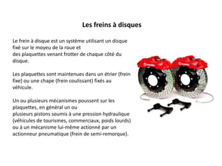 Les freins à disques
Le frein à disque est un système utilisant un disque
fixé sur le moyeu de la roue et
des plaquettes venant frotter de chaque côté du
disque.
Les plaquettes sont maintenues dans un étrier (frein
fixe) ou une chape (frein coulissant) fixés au
véhicule.
Un ou plusieurs mécanismes poussent sur les
plaquettes, en général un ou
plusieurs pistons soumis à une pression hydraulique
(véhicules de tourismes, commerciaux, poids lourds)
ou à un mécanisme lui-même actionné par un
actionneur pneumatique (frein de semi-remorque).
 