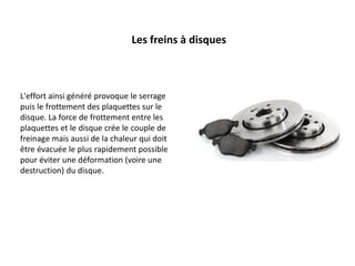 L'effort ainsi généré provoque le serrage
puis le frottement des plaquettes sur le
disque. La force de frottement entre les
plaquettes et le disque crée le couple de
freinage mais aussi de la chaleur qui doit
être évacuée le plus rapidement possible
pour éviter une déformation (voire une
destruction) du disque.
Les freins à disques
 