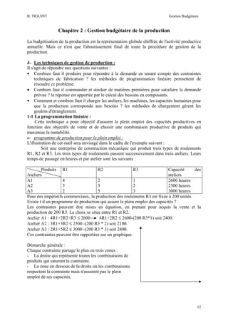 B. TIGUINT

Gestion Budgétaire

Chapitre 2 : Gestion budgétaire de la production
La budgétisation de la production est la représentation globale chiffrée de l'activité productive
annuelle. Mais ce n'est que l'aboutissement final de toute la procédure de gestion de la
production.
J- Les techniques de gestion de production :
Il s'agit de répondre aux questions suivantes :
• Combien faut il produire pour répondre à la demande en tenant compte des contraintes
techniques de fabrication ? les méthodes de programmation linéaire permettent de
résoudre ce problème.
• Combien faut il commander et stocker de matières premières pour satisfaire la demande
prévue ? la réponse est apportée par le calcul des besoins en composants.
• Comment et combien faut il charger les ateliers, les machines, les capacités humaines pour
que la production corresponde aux besoins ? les méthodes de chargement gèrent les
goulots d'étranglement.
1-1 La programmation linéaire :
Cette technique a pour objectif d'assurer le plein emploi des capacités productives en
fonction des objectifs de vente et de choisir une combinaison productive de produits qui
maximise la rentabilité.
a- programme de production pour le plein emploi :
L'illustration de cet outil sera envisagé dans le cadre de l'exemple suivant :
Soit une entreprise de construction mécanique qui produit trois types de roulements
R1, R2 et R3. Les trois types de roulements passent successivement dans trois ateliers. Leurs
temps de passage en heures et par atelier sont les suivants :
Produits R1
R2
R3
Capacité
des
Ateliers
ateliers
A1
4
2
1
2600 heures
A2
3
3
2
2500 heures
A3
2
5
3
3000 heures
Pour des impératifs commerciaux, la production des roulements R3 est fixée à 200 unités.
Existe t il un programme de production qui assure le plein emploi des capacités ?
Les contraintes peuvent être mises en équation, en prenant pour acquis la vente et la
production de 200 R3. Le choix se situe entre R1 et R2.
Atelier A1 : 4R1+2R2+R3 ≤ 2600
4R1+2R2 ≤ 2600-(200 R3*1) soit 2400.
Atelier A2 : 3R1+3R2 ≤ 2500 -(200 R3 * 2) soit 2100.
Atelier A3 : 2R1+5R2 ≤ 3000 -(200 R3 * 3) soit 2400.
Ces contraintes peuvent être rapportées sur un graphique.
Démarche générale :
Chaque contrainte partage le plan en trois zones :
- La droite qui représente toutes les combinaisons de
produits qui saturent la contrainte.
- La zone en dessous de la droite où les combinaisons
respectent la contrainte mais n'assurent pas le plein
emploi de ses capacités.

12

 