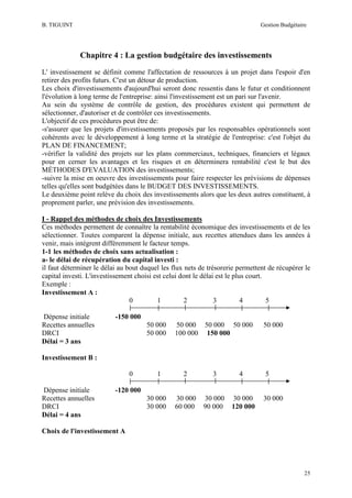 B. TIGUINT

Gestion Budgétaire

Chapitre 4 : La gestion budgétaire des investissements
L' investissement se définit comme l'affectation de ressources à un projet dans l'espoir d'en
retirer des profits futurs. C'est un détour de production.
Les choix d'investissements d'aujourd'hui seront donc ressentis dans le futur et conditionnent
l'évolution à long terme de l'entreprise: ainsi l'investissement est un pari sur l'avenir.
Au sein du système de contrôle de gestion, des procédures existent qui permettent de
sélectionner, d'autoriser et de contrôler ces investissements.
L'objectif de ces procédures peut être de:
-s'assurer que les projets d'investissements proposés par les responsables opérationnels sont
cohérents avec le développement à long terme et la stratégie de l'entreprise: c'est l'objet du
PLAN DE FINANCEMENT;
-vérifier la validité des projets sur les plans commerciaux, techniques, financiers et légaux
pour en cerner les avantages et les risques et en déterminera rentabilité c'est le but des
MÉTHODES D'EVALUATION des investissements;
-suivre la mise en oeuvre des investissements pour faire respecter les prévisions de dépenses
telles qu'elles sont budgétées dans le BUDGET DES INVESTISSEMENTS.
Le deuxième point relève du choix des investissements alors que les deux autres constituent, à
proprement parler, une prévision des investissements.
I - Rappel des méthodes de choix des Investissements
Ces méthodes permettent de connaître la rentabilité économique des investissements et de les
sélectionner. Toutes comparent la dépense initiale, aux recettes attendues dans les années à
venir, mais intègrent différemment le facteur temps.
1-1 les méthodes de choix sans actualisation :
a- le délai de récupération du capital investi :
il faut déterminer le délai au bout duquel les flux nets de trésorerie permettent de récupérer le
capital investi. L'investissement choisi est celui dont le délai est le plus court.
Exemple :
Investissement A :
0
1
2
3
4
5
Dépense initiale
Recettes annuelles
DRCI
Délai = 3 ans

-150 000
50 000
50 000

50 000 50 000 50 000
100 000 150 000

50 000

Investissement B :
0
Dépense initiale
Recettes annuelles
DRCI
Délai = 4 ans

1

2

3

30 000
60 000

30 000
90 000

4

5

-120 000
30 000
30 000

30 000
120 000

30 000

Choix de l'investissement A

25

 