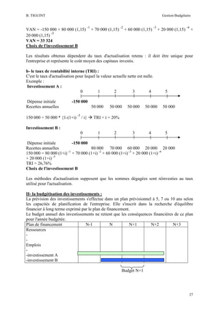 B. TIGUINT

Gestion Budgétaire

VAN = -150 000 + 80 000 (1,15)
-5
20 000 (1,15)
VAN = 33 324
Choix de l'investissement B

-1

+ 70 000 (1,15)

-2

+ 60 000 (1,15)

-3

+ 20 000 (1,15)

-4

+

Les résultats obtenus dépendent du taux d'actualisation retenu : il doit être unique pour
l'entreprise et représente le coût moyen des capitaux investis.
b- le taux de rentabilité interne (TRI) :
C'est le taux d'actualisation pour lequel la valeur actuelle nette est nulle.
Exemple :
Investissement A :
0
1
2
3
4
Dépense initiale
Recettes annuelles

5

-150 000

150 000 = 50 000 * {1-(1+i)

50 000
-5

/ i}

50 000

50 000

50 000

3

4

50 000

TRI = i = 20%

Investissement B :
0

1

2

5

Dépense initiale
-150 000
Recettes annuelles
80 000 70 000 60 000 20 000 20 000
150 000 = 80 000 (1+i) -1 + 70 000 (1+i) -2 + 60 000 (1+i) -3 + 20 000 (1+i) -4
+ 20 000 (1+i) -5
TRI = 26,76%
Choix de l'investissement B
Les méthodes d'actualisation supposent que les sommes dégagées sont réinvesties au taux
utilisé pour l'actualisation.
II- la budgétisation des investissements :
La prévision des investissements s'effectue dans un plan prévisionnel à 5, 7 ou 10 ans selon
les capacités de planification de l'entreprise. Elle s'inscrit dans la recherche d'équilibre
financier à long terme exprimé par le plan de financement.
Le budget annuel des investissements ne retient que les conséquences financières de ce plan
pour l'année budgétée.
Plan de financement
N-1
N
N+1
N+2
N+3
Ressources
Emplois
-investissement A
-investissement B
Budget N+1

27

 