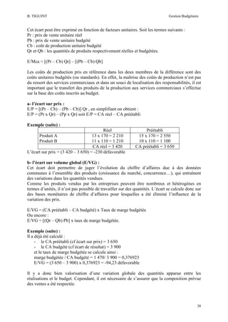 B. TIGUINT

Gestion Budgétaire

Cet écart peut être exprimé en fonction de facteurs unitaires. Soit les termes suivants :
Pr : prix de vente unitaire réel
Pb : prix de vente unitaire budgété
Cb : coût de production unitaire budgété
Qr et Qb : les quantités de produits respectivement réelles et budgétées.
E/Mca = [(Pr – Cb) Qr] – [(Pb – Cb) Qb]
Les coûts de production pris en référence dans les deux membres de la différence sont des
coûts unitaires budgétés (ou standards). En effet, la maîtrise des coûts de production n’est pas
du ressort des services commerciaux et dans un souci de localisation des responsabilités, il est
important que le transfert des produits de la production aux services commerciaux s’effectue
sur la base des coûts inscrits au budget.
a- l’écart sur prix :
E/P = [(Pr – Cb) – (Pb – Cb)] Qr , en simplifiant on obtient :
E/P = (Pr x Qr) – (Pp x Qr) soit E/P = CA réel – CA préétabli
Exemple (suite) :
Réel
13 x 170 = 2 210
11 x 110 = 1 210
CA réel = 3 420
L’écart sur prix = (3 420 – 3 650) = -230 défavorable
Produit A
Produit B

Préétabli
15 x 170 = 2 550
10 x 110 = 1 100
CA préétabli = 3 650

b- l’écart sur volume global (E/VG) :
Cet écart doit permettre de juger l’évolution du chiffre d’affaires due à des données
communes à l’ensemble des produits (croissance du marché, concurrence…), qui entraînent
des variations dans les quantités vendues.
Comme les produits vendus par les entreprises peuvent être nombreux et hétérogènes en
termes d’unités, il n’est pas possible de travailler sur des quantités. L’écart se calcule donc sur
des bases monétaires de chiffre d’affaires pour lesquelles a été éliminé l’influence de la
variation des prix.
E/VG = (CA préétabli – CA budgété) x Taux de marge budgétée
Ou encore :
E/VG = [(Qr – Qb) Pb] x taux de marge budgétée.
Exemple (suite) :
Il a déjà été calculé :
- le CA préétabli (cf écart sur prix) = 3 650
- le CA budgété (cf écart de résultat) = 3 900
et le taux de marge budgétée se calcule ainsi :
marge budgétée / CA budgété = 1 470/ 3 900 = 0,376923
E/VG = (3 650 – 3 900) x 0,376923 = -94,23 défavorable
Il y a donc bien valorisation d’une variation globale des quantités apparue entre les
réalisations et le budget. Cependant, il est nécessaire de s’assurer que la composition prévue
des ventes a été respectée.

38

 