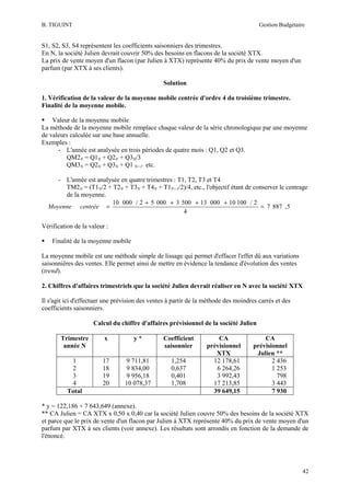 B. TIGUINT

Gestion Budgétaire

S1, S2, S3, S4 représentent les coefficients saisonniers des trimestres.
En N, la société Julien devrait couvrir 50% des besoins en flacons de la société XTX.
La prix de vente moyen d'un flacon (par Julien à XTX) représente 40% du prix de vente moyen d'un
parfum (par XTX à ses clients).
Solution
1. Vérification de la valeur de la moyenne mobile centrée d'ordre 4 du troisième trimestre.
Finalité de la moyenne mobile.
Valeur de la moyenne mobile
La méthode de la moyenne mobile remplace chaque valeur de la série chronologique par une moyenne
de valeurs calculée sur une base annuelle.
Exemples :
- L'année est analysée en trois périodes de quatre mois : Q1, Q2 et Q3.
QM2N = Q1N + Q2N + Q3N/3
QM3N = Q2N + Q3N + Q1 N+1' etc.
- L'année est analysée en quatre trimestres : T1, T2, T3 et T4
TM2N = (T1N/2 + T2N + T3N + T4N + T1N+1/2)/4, etc., l'objectif étant de conserver le centrage
de la moyenne.
10 000 / 2 + 5 000 + 3 500 + 13 000 + 10 100 / 2
Moyenne centrée =
= 7 887 , 5
4
Vérification de la valeur :
Finalité de la moyenne mobile
La moyenne mobile est une méthode simple de lissage qui permet d'effacer l'effet dû aux variations
saisonnières des ventes. Elle permet ainsi de mettre en évidence la tendance d'évolution des ventes
(trend).
2. Chiffres d'affaires trimestriels que la société Julien devrait réaliser en N avec la société XTX
Il s'agit ici d'effectuer une prévision des ventes à partir de la méthode des moindres carrés et des
coefficients saisonniers.
Calcul du chiffre d'affaires prévisionnel de la société Julien
Trimestre
année N

x

y*

Coefficient
saisonnier

1
2
3
4
Total

17
18
19
20

9 711,81
9 834,00
9 956,18
10 078,37

1,254
0,637
0,401
1,708

CA
prévisionnel
XTX
12 178,61
6 264,26
3 992,43
17 213,85
39 649,15

CA
prévisionnel
Julien **
2 436
1 253
798
3 443
7 930

* y = 122,186 + 7 643,649 (annexe).
** CA Julien = CA XTX x 0,50 x 0,40 car la société Julien couvre 50% des besoins de la société XTX
et parce que le prix de vente d'un flacon par Julien à XTX représente 40% du prix de vente moyen d'un
parfum par XTX à ses clients (voir annexe). Les résultats sont arrondis en fonction de la demande de
l'énoncé.

42

 