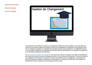 Performance financière
États des résultats
Le bilan comptable
Le programme de certificat en gestion du changement, élaboré par notre académie, vous permettra de
prévoir où les choses évoluent, de mettre en œuvre les changements nécessaires et de maintenir l’élan
de vos initiatives de gestion du changement pour faire avancer votre programme. Les différentes leçons
vous permettent d’atteindre vos objectifs de perfectionnement spécifiques tout en adaptant le programme
à vos résultats professionnels particuliers.
Ce cours gratuit en gestion de changement est conçu pour donner à l’étudiant une solide compréhension
de la façon de mettre en œuvre le changement dans un environnement d’entreprise. Ce cours en Gestion
du changement vous aidera à concevoir et à gérer des programmes de changement, à persuader les
gens de changer et à réagir à la résistance au changement. L’examen de certification de la gestion du
changement mettra à l’épreuve vos connaissances sur le sujet.
 