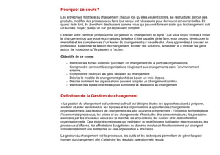 Pourquoi ce cours?
Les entreprises font face au changement chaque fois qu’elles veulent croître, se restructurer, lancer des
produits, modifier des processus ou faire tout ce qui est nécessaire pour demeurer concurrentielles. Et
quand ils le font, ils cherchent des leaders comme vous qui peuvent faire en sorte que le changement soit
un succès. Soyez quelqu’un sur qui ils peuvent compter.
Obtenez votre certificat professionnel en gestion du changement en ligne. Que vous soyez motivé à initier
le changement ou que vous reconnaissiez la valeur d’être capable de le faire, vous pouvez développer la
mentalité et les compétences d’un leader du changement qui travaille dur. Vous apprendrez à creuser en
profondeur, à identifier le besoin de changement, à créer des solutions, à habiliter et à motiver les gens
autour de vous pour qu’ils passent à l’action.
Objectifs de ce cours:
Identifier les forces externes qui créent un changement de la part des organisations.
Comprendre comment les organisations réagissent aux changements dans l’environnement
externe.
Comprendre pourquoi les gens résistent au changement.
Décrire le modèle de changement planifié de Lewin en trois étapes.
Décrire comment les organisations peuvent adopter un changement continu.
Identifier des lignes directrices pour surmonter la résistance au changement.
Définition de la Gestion du changement
« La gestion du changement est un terme collectif qui désigne toutes les approches visant à préparer,
soutenir et aider les individus, les équipes et les organisations à apporter des changements
organisationnels. Les facteurs de changement les plus courants comprennent : l’évolution technologique,
l’examen des processus, les crises et les changements d’habitudes des consommateurs ; les pressions
exercées par les nouveaux venus sur le marché, les acquisitions, les fusions et la restructuration
organisationnelle. Cela inclut les méthodes qui redirigent ou redéfinissent l’utilisation des ressources, les
processus d’affaires, les affectations budgétaires ou d’autres modes de fonctionnement qui changent
considérablement une entreprise ou une organisation.» Wikipédia
La gestion du changement est le processus, les outils et les techniques permettant de gérer l’aspect
humain du changement afin d’atteindre les résultats opérationnels requis.
 
