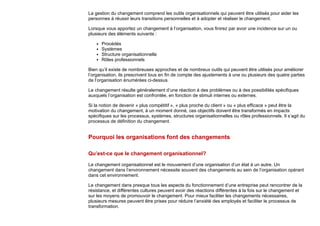 La gestion du changement comprend les outils organisationnels qui peuvent être utilisés pour aider les
personnes à réussir leurs transitions personnelles et à adopter et réaliser le changement.
Lorsque vous apportez un changement à l’organisation, vous finirez par avoir une incidence sur un ou
plusieurs des éléments suivants :
Procédés
Systèmes
Structure organisationnelle
Rôles professionnels
Bien qu’il existe de nombreuses approches et de nombreux outils qui peuvent être utilisés pour améliorer
l’organisation, ils prescrivent tous en fin de compte des ajustements à une ou plusieurs des quatre parties
de l’organisation énumérées ci-dessus.
Le changement résulte généralement d’une réaction à des problèmes ou à des possibilités spécifiques
auxquels l’organisation est confrontée, en fonction de stimuli internes ou externes.
Si la notion de devenir « plus compétitif », « plus proche du client » ou « plus efficace » peut être la
motivation du changement, à un moment donné, ces objectifs doivent être transformés en impacts
spécifiques sur les processus, systèmes, structures organisationnelles ou rôles professionnels. Il s’agit du
processus de définition du changement.
Pourquoi les organisations font des changements
Qu’est-ce que le changement organisationnel?
Le changement organisationnel est le mouvement d’une organisation d’un état à un autre. Un
changement dans l’environnement nécessite souvent des changements au sein de l’organisation opérant
dans cet environnement.
Le changement dans presque tous les aspects du fonctionnement d’une entreprise peut rencontrer de la
résistance, et différentes cultures peuvent avoir des réactions différentes à la fois sur le changement et
sur les moyens de promouvoir le changement. Pour mieux faciliter les changements nécessaires,
plusieurs mesures peuvent être prises pour réduire l’anxiété des employés et faciliter le processus de
transformation.
 