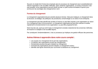 Souvent, le simple fait d’inclure les employés dans le processus de changement peut considérablement
réduire l’opposition à de nouvelles méthodes. Dans certaines organisations, ce niveau d’inclusion n’est
pas possible, et les organisations peuvent plutôt recruter un petit nombre de leaders d’opinion pour
promouvoir les avantages des changements à venir.
Formes du changement
Le changement organisationnel peut prendre plusieurs formes. Cela peut impliquer un changement dans
la structure, la stratégie, les politiques, les procédures, la technologie ou la culture d’une entreprise.
Le changement peut être planifié des années à l’avance ou peut être imposé à une organisation en raison
d’un changement dans l’environnement. Le changement organisationnel peut être radical et modifier
rapidement le fonctionnement d’une organisation, ou peut être progressif et lent.
Dans tous les cas, quel que soit le type, le changement consiste à abandonner les anciennes méthodes
de travail et à s’adapter à de nouvelles façons.
Par conséquent, fondamentalement, c’est un processus qui implique une gestion efficace des personnes.
Autres thèmes à apprendre dans notre cours complet :
Les causes d’un changement de la part des organisations.
La réaction des organisations envers les changements
Comprendre pourquoi les gens résistent au changement.
Comment les organisations peuvent adopter un changement continu.
Identifier des lignes directrices pour surmonter la résistance au changement.
 