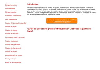 Comportement du
consommateur
Marque branding
Commerce international
Droit international
Gestion de la diversité culturelle
Gestion de projet
Gestion de risques
Gestion de la qualité
Contrôle des coûts d’un projet
Gestion stratégique
Gestion des opérations
Gestion de changement
Gestion de produit
Développement du produit
Stratégies de prix
Bases de la comptabilité
Introduction
Pour atteindre ou dépasser les normes de qualité, les entreprises doivent continuellement examiner et
ajuster leurs processus, produits et services. Cette pratique, connue sous le nom de gestion de la qualité,
joue un rôle essentiel dans la façon dont les entreprises produisent leurs produits et fournissent leurs
services. Ce cours vous permettra d’acquérir les compétences dont vous avez besoin pour créer et mettre
en œuvre des politiques et des objectifs de qualité.
Qu’est-ce qu’un cours gratuit d'Introduction en Gestion de la qualité en
ligne?
 
