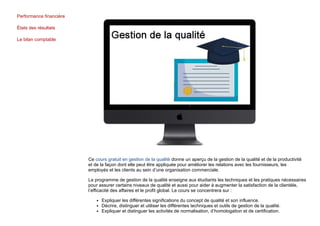 Performance financière
États des résultats
Le bilan comptable
Ce cours gratuit en gestion de la qualité donne un aperçu de la gestion de la qualité et de la productivité
et de la façon dont elle peut être appliquée pour améliorer les relations avec les fournisseurs, les
employés et les clients au sein d’une organisation commerciale.
Le programme de gestion de la qualité enseigne aux étudiants les techniques et les pratiques nécessaires
pour assurer certains niveaux de qualité et aussi pour aider à augmenter la satisfaction de la clientèle,
l’efficacité des affaires et le profit global. Le cours se concentrera sur :
Expliquer les différentes significations du concept de qualité et son influence.
Décrire, distinguer et utiliser les différentes techniques et outils de gestion de la qualité.
Expliquer et distinguer les activités de normalisation, d’homologation et de certification.
 