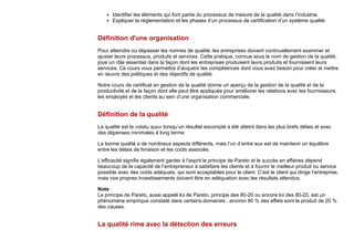 Identifier les éléments qui font partie du processus de mesure de la qualité dans l’industrie.
Expliquer la réglementation et les phases d’un processus de certification d’un système qualité.
Définition d'une organisation
Pour atteindre ou dépasser les normes de qualité, les entreprises doivent continuellement examiner et
ajuster leurs processus, produits et services. Cette pratique, connue sous le nom de gestion de la qualité,
joue un rôle essentiel dans la façon dont les entreprises produisent leurs produits et fournissent leurs
services. Ce cours vous permettra d’acquérir les compétences dont vous avez besoin pour créer et mettre
en œuvre des politiques et des objectifs de qualité.
Notre cours de certificat en gestion de la qualité donne un aperçu de la gestion de la qualité et de la
productivité et de la façon dont elle peut être appliquée pour améliorer les relations avec les fournisseurs,
les employés et les clients au sein d’une organisation commerciale.
Définition de la qualité
La qualité est le «statu quo» lorsqu’un résultat escompté a été atteint dans les plus brefs délais et avec
des dépenses minimales à long terme.
La bonne qualité a de nombreux aspects différents, mais l’un d’entre eux est de maintenir un équilibre
entre les délais de livraison et les coûts associés.
L’efficacité signifie également garder à l’esprit le principe de Pareto et le succès en affaires dépend
beaucoup de la capacité de l’entrepreneur à satisfaire les clients et à fournir le meilleur produit ou service
possible avec des coûts adéquats, qui sont acceptables pour le client. C’est le client qui dirige l’entreprise,
mais nos propres investissements doivent être en adéquation avec les résultats attendus.
Note :
Le principe de Pareto, aussi appelé loi de Pareto, principe des 80-20 ou encore loi des 80-20, est un
phénomène empirique constaté dans certains domaines : environ 80 % des effets sont le produit de 20 %
des causes.
La qualité rime avec la détection des erreurs
 