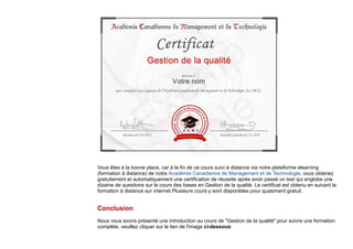 Vous êtes à la bonne place, car à la fin de ce cours suivi à distance via notre plateforme elearning
(formation à distance) de notre Académie Canadienne de Management et de Technologie, vous obtenez
gratuitement et automatiquement une certification de réussite après avoir passé un test qui englobe une
dizaine de questions sur le cours des bases en Gestion de la qualité. Le certificat est obtenu en suivant la
formation à distance sur internet.Plusieurs cours y sont disponibles pour quasiment gratuit.
Conclusion
Nous vous avons présenté une introduction au cours de "Gestion de la qualité" pour suivre une formation
complète, veuillez cliquer sur le lien de l'image ci-dessous:
 