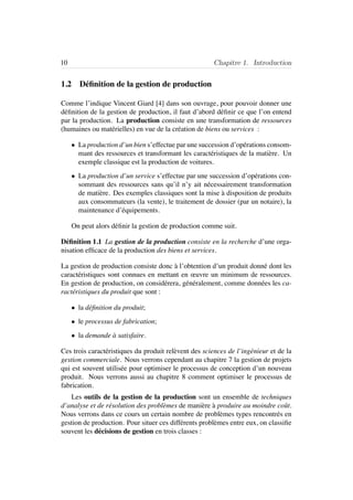 10 Chapitre 1. Introduction
1.2 D´eﬁnition de la gestion de production
Comme l’indique Vincent Giard [4] dans son ouvrage, pour pouvoir donner une
d´eﬁnition de la gestion de production, il faut d’abord d´eﬁnir ce que l’on entend
par la production. La production consiste en une transformation de ressources
(humaines ou mat´erielles) en vue de la cr´eation de biens ou services :
• La production d’un bien s’effectue par une succession d’op´erations consom-
mant des ressources et transformant les caract´eristiques de la mati`ere. Un
exemple classique est la production de voitures.
• La production d’un service s’effectue par une succession d’op´erations con-
sommant des ressources sans qu’il n’y ait n´ecessairement transformation
de mati`ere. Des exemples classiques sont la mise `a disposition de produits
aux consommateurs (la vente), le traitement de dossier (par un notaire), la
maintenance d’´equipements.
On peut alors d´eﬁnir la gestion de production comme suit.
D´eﬁnition 1.1 La gestion de la production consiste en la recherche d’une orga-
nisation efﬁcace de la production des biens et services.
La gestion de production consiste donc `a l’obtention d’un produit donn´e dont les
caract´eristiques sont connues en mettant en œuvre un minimum de ressources.
En gestion de production, on consid´erera, g´en´eralement, comme donn´ees les ca-
ract´eristiques du produit que sont :
• la d´eﬁnition du produit;
• le processus de fabrication;
• la demande `a satisfaire.
Ces trois caract´eristiques du produit rel`event des sciences de l’ing´enieur et de la
gestion commerciale. Nous verrons cependant au chapitre 7 la gestion de projets
qui est souvent utilis´ee pour optimiser le processus de conception d’un nouveau
produit. Nous verrons aussi au chapitre 8 comment optimiser le processus de
fabrication.
Les outils de la gestion de la production sont un ensemble de techniques
d’analyse et de r´esolution des probl`emes de mani`ere `a produire au moindre coˆut.
Nous verrons dans ce cours un certain nombre de probl`emes types rencontr´es en
gestion de production. Pour situer ces diff´erents probl`emes entre eux, on classiﬁe
souvent les d´ecisions de gestion en trois classes :
 