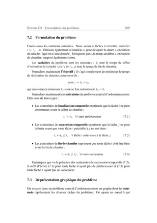 Section 7.2. Formulation du probl`eme 105
7.2 Formulation du probl`eme
Fixons-nous les notations suivantes. Nous avons n tˆaches `a ex´ecuter, indic´ees
i = 1, . . .n. Utilisons ´egalement la notation di pour d´esigner la dur´ee d’ex´ecution
delatˆachei(quiesticiunedonn´ee). D´esignonspart0 letempsded´ebutd’ex´ecution
du chantier, suppos´e ´egalement connu.
Les variables du probl`eme sont les suivantes : ti note le temps de d´ebut
d’ex´ecution de la tˆache i, et tf (= tn+1) note le temps de ﬁn de chantier.
Formulons maintenant l’objectif : il s’agit simplement de minimiser le temps
de r´ealisation du chantier, autrement dit :
min z = tf − t0
qui consistera `a minimiser tf si on se ﬁxe initialement t0 = 0.
Formulons maintenant les contraintes du probl`eme central d’ordonnancement.
Elles sont de trois types :
• Les contraintes de localisation temporelle expriment que la tˆache i ne peut
commencer avant le d´ebut de chantier :
ti ≥ t0, ∀i sans pr´ed´ecesseur (7.1)
• Les contraintes de succession temporelle expriment que la tˆache j ne peut
d´ebuter avant que toute tˆache i pr´ealable `a j ne soit ﬁnie :
ti + di ≤ tj, ∀ tˆache i ant´erieure `a la tˆache j (7.2)
• Les contraintes de ﬁn de chantier expriment que toute tˆache i doit ˆetre ﬁnie
avant la ﬁn de chantier :
ti + di ≤ tf , ∀i sans successeur (7.3)
Remarquez que vu la pr´esence des contraintes de succession temporelle (7.2),
il sufﬁt d’´ecrire (7.1) pour toute tˆache n’ayant pas de pr´ed´ecesseur et (7.3) pout
toute tˆache n’ayant pas de successeur.
7.3 Repr´esentation graphique du probl`eme
On associe donc au probl`eme central d’ordonnancement un graphe dont les som-
mets repr´esentent les diverses tˆaches du probl`eme. On ajoute un nœud 0 qui
 