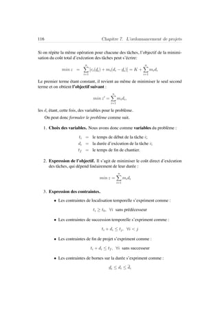 116 Chapitre 7. L’ordonnancement de projets
Si on r´ep`ete la mˆeme op´eration pour chacune des tˆaches, l’objectif de la minimi-
sation du coˆut total d’ex´ecution des tˆaches peut s’´ecrire:
min z =
n
i=1
[ci(di) + mi(di − di)] = K +
n
i=1
midi
Le premier terme ´etant constant, il revient au mˆeme de minimiser le seul second
terme et on obtient l’objectif suivant :
min z =
n
i=1
midi,
les di ´etant, cette fois, des variables pour le probl`eme.
On peut donc formuler le probl`eme comme suit.
1. Choix des variables. Nous avons donc comme variables du probl`eme :
ti = le temps de d´ebut de la tˆache i;
di = la dur´ee d’ex´ecution de la tˆache i;
tf = le temps de ﬁn de chantier.
2. Expression de l’objectif. Il s’agit de minimiser le coˆut direct d’ex´ecution
des tˆaches, qui d´epend lin´eairement de leur dur´ee :
min z =
n
i=1
midi
3. Expression des contraintes.
• Les contraintes de localisation temporelle s’expriment comme :
ti ≥ t0, ∀i sans pr´ed´ecesseur
• Les contraintes de succession temporelle s’expriment comme :
ti + di ≤ tj, ∀i < j
• Les contraintes de ﬁn de projet s’expriment comme :
ti + di ≤ tf , ∀i sans successeur
• Les contraintes de bornes sur la dur´ee s’expriment comme :
di ≤ di ≤ di
 