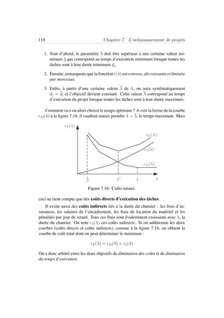 118 Chapitre 7. L’ordonnancement de projets
1. Tout d’abord, le param`etre λ doit ˆetre sup´erieur `a une certaine valeur mi-
nimum λ qui correspond au temps d’ex´ecution minimum lorsque toutes les
tˆaches sont `a leur dur´ee minimum di.
2. Ensuite, remarquonsquelafonctionc(λ)estconvexe, d´ecroissanteetlin´eaire
par morceaux.
3. Enﬁn, `a partir d’une certaine valeur λ de λ, on aura syst´ematiquement
di = di et l’objectif devient constant. Cette valeur λ correspond au temps
d’ex´ecution du projet lorsque toutes les tˆaches sont `a leur dur´ee maximum.
Comment va-t-on alors choisir le temps optimum ? A voir la forme de la courbe
cD(λ) `a la ﬁgure 7.16, il vaudrait mieux prendre λ = λ, le temps maximum. Mais
cT( )
cD( )
cI ( )
∗
cT( )
Figure 7.16: Coˆuts totaux.
ceci ne tient compte que des coˆuts directs d’ex´ecution des tˆaches.
Il existe aussi des coˆuts indirects li´es `a la dur´ee du chantier : les frais d’as-
surances, les salaires de l’encadrement, les frais de location du mat´eriel et les
p´enalit´es par jour de retard. Tous ces frais sont ´evidemment croissants avec λ, la
dur´ee du chantier. On note cI(λ) ces coˆuts indirects. Si on additionne les deux
courbes (coˆuts directs et coˆuts indirects), comme `a la ﬁgure 7.16, on obtient la
courbe de coˆut total dont on peut d´eterminer le minimum :
cT (λ) = cD(λ) + cI(λ)
On a donc arbitr´e entre les deux objectifs de diminution des coˆuts et de diminution
du temps d’ex´ecution.
 