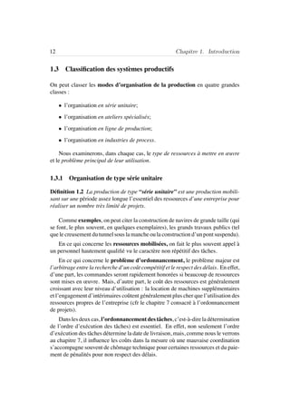 12 Chapitre 1. Introduction
1.3 Classiﬁcation des syst`emes productifs
On peut classer les modes d’organisation de la production en quatre grandes
classes :
• l’organisation en s´erie unitaire;
• l’organisation en ateliers sp´ecialis´es;
• l’organisation en ligne de production;
• l’organisation en industries de process.
Nous examinerons, dans chaque cas, le type de ressources `a mettre en œuvre
et le probl`eme principal de leur utilisation.
1.3.1 Organisation de type s´erie unitaire
D´eﬁnition 1.2 La production de type “s´erie unitaire” est une production mobili-
sant sur une p´eriode assez longue l’essentiel des ressources d’une entreprise pour
r´ealiser un nombre tr`es limit´e de projets.
Comme exemples, on peut citer la construction de navires de grande taille (qui
se font, le plus souvent, en quelques exemplaires), les grands travaux publics (tel
que le creusement du tunnel sous la manche ou la construction d’un pont suspendu).
En ce qui concerne les ressources mobilis´ees, on fait le plus souvent appel `a
un personnel hautement qualiﬁ´e vu le caract`ere non r´ep´etitif des tˆaches.
En ce qui concerne le probl`eme d’ordonnancement, le probl`eme majeur est
l’arbitrage entre la recherche d’un coˆut comp´etitif et le respect des d´elais. En effet,
d’une part, les commandes seront rapidement honor´ees si beaucoup de ressources
sont mises en œuvre. Mais, d’autre part, le coˆut des ressources est g´en´eralement
croissant avec leur niveau d’utilisation : la location de machines suppl´ementaires
et l’engagement d’int´erimaires coˆutent g´en´eralement plus cher que l’utilisation des
ressources propres de l’entreprise (cfr le chapitre 7 consacr´e `a l’ordonnancement
de projets).
Dans les deux cas, l’ordonnancement des tˆaches, c’est-`a-dire la d´etermination
de l’ordre d’ex´ecution des tˆaches) est essentiel. En effet, non seulement l’ordre
d’ex´ecution des tˆaches d´etermine la date de livraison, mais, comme nous le verrons
au chapitre 7, il inﬂuence les coˆuts dans la mesure o`u une mauvaise coordination
s’accompagne souvent de chˆomage technique pour certaines ressources et du paie-
ment de p´enalit´es pour non respect des d´elais.
 