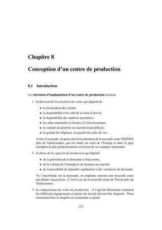 Chapitre 8
Conception d’un centre de production
8.1 Introduction
Les d´ecisions d’implantation d’un centre de production incluent
1. la d´ecision de localisation du centre qui d´epend de :
• la localisation des clients;
• la disponibilit´e et le coˆut de la main d’œuvre;
• la disponibilit´e des mati`eres premi`eres;
• les aides nationales et locales `a l’investissement;
• la volont´e de p´en´etrer un march´e local difﬁcile;
• la qualit´e des hˆopitaux, la qualit´e du cadre de vie,. . .
A titre d’exemple, on peut citer la localisation de la nouvelle usine TOYOTA
pr`es de Valenciennes, qui est situ´ee au cœur de l’Europe et dans le pays
europ´een le plus protectionniste en faveur de ses marques nationales.
2. le choix de la capacit´e de production qui d´epend :
• de la pr´evision de la demande `a long terme;
• de la volont´e de l’entreprise de dominer un march´e;
• de la possibilit´e de r´epondre rapidement `a des variations de demande.
Vu l’incertitude sur la demande, on implante souvent une nouvelle usine
par phases successives. C’est le cas de la nouvelle usine de Toyota pr`es de
Valenciennes.
3. la conﬁguration du centre de production : il s’agit de d´eterminer comment
les diff´erents ´equipements et postes de travail doivent ˆetre dispos´es. Nous
commencerons le chapitre en examinant ce point.
123
 