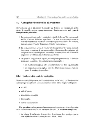 124 Chapitre 8. Conception d’un centre de production
8.2 Conﬁguration d’un centre de production
Il s’agit donc ici de d´eterminer la mani`ere de disposer les ´equipements et les
postes de travail les uns par rapport aux autres . Il existe au moins trois types de
conﬁgurations possibles :
1. La conﬁguration en ateliers sp´ecialis´es est utilis´ee lorsqu’il y a une grande
vari´et´e d’articles diff´erents `a produire. On peut alors regrouper dans un
atelier l’ensemble des machines assurant une fonction donn´ee. Par exemple,
dans un garage, l’atelier de peinture, l’atelier carrosserie,. . .
2. La conﬁguration en terme de produit est utilis´ee lorsqu’il y a une demande
importante et continue de quelques produits. On organise la production soit
en ligne (c’est le cas des lignes d’assemblage d’automobiles) soit en industrie
de process (c’est le cas des rafﬁneries de p´etrole).
3. On parle de conﬁguration `a poste ﬁxe lorsque l’op´erateur doit se d´eplacer
entre deux op´erations. On peut citer comme exemples :
• un client qui se d´eplace entre les diff´erents rayons d’un super march´e;
• un magasinier qui se d´eplace entre les diff´erents rayonnages d’un ma-
gasin de stockage de carrelage.
8.2.1 Conﬁguration en ateliers sp´ecialis´es
Illustrons cette conﬁguration par l’exemple tir´e de Mac Clain [13] d’une maternit´e
qui regroupe les diff´erents services concern´es sur un mˆeme ´etage d’un hˆopital :
• accueil
• salle d’attente
• consultation pr´enatale
• ´echographie
• salle d’accouchement
Une question cruciale pour une bonne organisation de ce type de conﬁguration
est la localisation relative de ces diff´erents services. On doit tenir compte de :
1. du volume de traﬁc entre deux services de sorte que deux services avec un
ﬂux important soient localis´es proches l’un de l’autre;
 