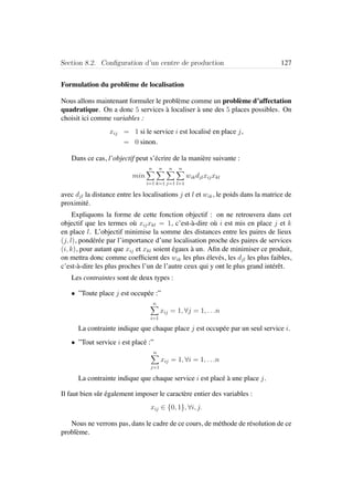 Section 8.2. Conﬁguration d’un centre de production 127
Formulation du probl`eme de localisation
Nous allons maintenant formuler le probl`eme comme un probl`eme d’affectation
quadratique. On a donc 5 services `a localiser `a une des 5 places possibles. On
choisit ici comme variables :
xij = 1 si le service i est localis´e en place j,
= 0 sinon.
Dans ce cas, l’objectif peut s’´ecrire de la mani`ere suivante :
min
n
i=1
n
k=1
n
j=1
n
l=1
wikdjlxijxkl
avec djl la distance entre les localisations j et l et wik, le poids dans la matrice de
proximit´e.
Expliquons la forme de cette fonction objectif : on ne retrouvera dans cet
objectif que les termes o`u xijxkl = 1, c’est-`a-dire o`u i est mis en place j et k
en place l. L’objectif minimise la somme des distances entre les paires de lieux
(j, l), pond´er´ee par l’importance d’une localisation proche des paires de services
(i, k), pour autant que xij et xkl soient ´egaux `a un. Aﬁn de minimiser ce produit,
on mettra donc comme coefﬁcient des wik les plus ´elev´es, les djl les plus faibles,
c’est-`a-dire les plus proches l’un de l’autre ceux qui y ont le plus grand int´erˆet.
Les contraintes sont de deux types :
• ”Toute place j est occup´ee :”
n
i=1
xij = 1, ∀j = 1, . . .n
La contrainte indique que chaque place j est occup´ee par un seul service i.
• ”Tout service i est plac´e :”
n
j=1
xij = 1, ∀i = 1, . . .n
La contrainte indique que chaque service i est plac´e `a une place j.
Il faut bien sˆur ´egalement imposer le caract`ere entier des variables :
xij ∈ {0, 1}, ∀i, j.
Nous ne verrons pas, dans le cadre de ce cours, de m´ethode de r´esolution de ce
probl`eme.
 