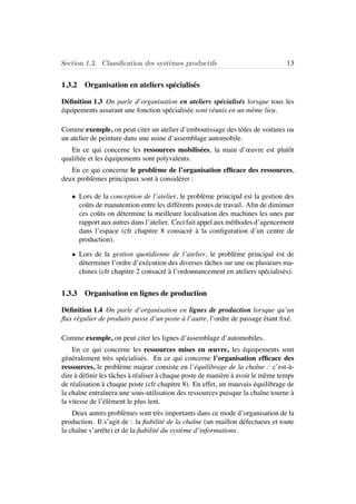 Section 1.3. Classiﬁcation des syst`emes productifs 13
1.3.2 Organisation en ateliers sp´ecialis´es
D´eﬁnition 1.3 On parle d’organisation en ateliers sp´ecialis´es lorsque tous les
´equipements assurant une fonction sp´ecialis´ee sont r´eunis en un mˆeme lieu.
Comme exemple, on peut citer un atelier d’emboutissage des tˆoles de voitures ou
un atelier de peinture dans une usine d’assemblage automobile.
En ce qui concerne les ressources mobilis´ees, la main d’œuvre est plutˆot
qualiﬁ´ee et les ´equipements sont polyvalents.
En ce qui concerne le probl`eme de l’organisation efﬁcace des ressources,
deux probl`emes principaux sont `a consid´erer :
• Lors de la conception de l’atelier, le probl`eme principal est la gestion des
coˆuts de manutention entre les diff´erents postes de travail. Aﬁn de diminuer
ces coˆuts on d´etermine la meilleure localisation des machines les unes par
rapport aux autres dans l’atelier. Ceci fait appel aux m´ethodes d’agencement
dans l’espace (cfr chapitre 8 consacr´e `a la conﬁguration d’un centre de
production).
• Lors de la gestion quotidienne de l’atelier, le probl`eme principal est de
d´eterminer l’ordre d’ex´ecution des diverses tˆaches sur une ou plusieurs ma-
chines (cfr chapitre 2 consacr´e `a l’ordonnancement en ateliers sp´ecialis´es).
1.3.3 Organisation en lignes de production
D´eﬁnition 1.4 On parle d’organisation en lignes de production lorsque qu’un
ﬂux r´egulier de produits passe d’un poste `a l’autre, l’ordre de passage ´etant ﬁx´e.
Comme exemple, on peut citer les lignes d’assemblage d’automobiles.
En ce qui concerne les ressources mises en œuvre, les ´equipements sont
g´en´eralement tr`es sp´ecialis´es. En ce qui concerne l’organisation efﬁcace des
ressources, le probl`eme majeur consiste en l’´equilibrage de la chaˆıne : c’est-`a-
dire `a d´eﬁnir les tˆaches `a r´ealiser `a chaque poste de mani`ere `a avoir le mˆeme temps
de r´ealisation `a chaque poste (cfr chapitre 8). En effet, un mauvais ´equilibrage de
la chaˆıne entraˆınera une sous-utilisation des ressources puisque la chaˆıne tourne `a
la vitesse de l’´el´ement le plus lent.
Deux autres probl`emes sont tr`es importants dans ce mode d’organisation de la
production. Il s’agit de : la ﬁabilit´e de la chaˆıne (un maillon d´efectueux et toute
la chaˆıne s’arrˆete) et de la ﬁabilit´e du syst`eme d’informations.
 