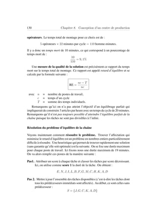 130 Chapitre 8. Conception d’un centre de production
op´erateurs. Le temps total de montage pour ce choix est de :
5 op´erateurs × 22 minutes par cycle = 110 homme-minutes.
Il y a donc un temps mort de 10 minutes, ce qui correspond `a un pourcentage de
temps mort de :
10
110
= 9, 1%
Une mesure de la qualit´e de la solution est pr´ecis´ement ce rapport du temps
mort sur le temps total de montage. Ce rapport est appel´e retard d’´equilibre et se
calcule par la formule suivante :
RE =
nc − T
nc
avec n = nombre de postes de travail,
c = temps d’un cycle
T = somme des temps individuels.
Remarquons qu’ici on n’a pas atteint l’objectif d’un ´equilibrage parfait qui
impliquerait de construire 3 articles par heure avec un temps de cycle de 20 minutes.
Remarquons qu’il n’est pas toujours possible d’atteindre l’´equilibre parfait de la
chaˆıne puisque les tˆaches ne sont pas divisibles `a l’inﬁni.
R´esolution du probl`eme d’´equilibre de la chaˆıne
Voyons maintenant comment r´esoudre le probl`eme. Trouver l’affectation qui
minimise le retard d’´equilibre est un probl`eme en nombres entiers particuli`erement
difﬁcile `a r´esoudre. Une heuristique qui permet de trouver rapidement une solution
(sans garantie qu’elle soit optimale) est la suivante. On se ﬁxe une dur´ee maximum
pour chaque poste de travail. Ici ﬁxons nous une dur´ee maximum de 19 minutes.
On va alors remplir ces postes de la mani`ere suivante :
Pas1. Attribuer un score `a chaque tˆache et classer les tˆaches par score d´ecroissant.
Ici, on utilise comme score 1 la dur´e de la tˆache. On obtient :
E, N, J, I, L, B, F, G, M, C, H, K, A, D
Pas 2. Mettre `a jour l’ensemble des tˆaches disponibles (c’est-`a-dire les tˆaches dont
tous les pr´ed´ecesseurs imm´ediats sont affect´es). Au d´ebut, ce sont celles sans
pr´ed´ecesseur :
S = {J, G, C, K, A, D}
 