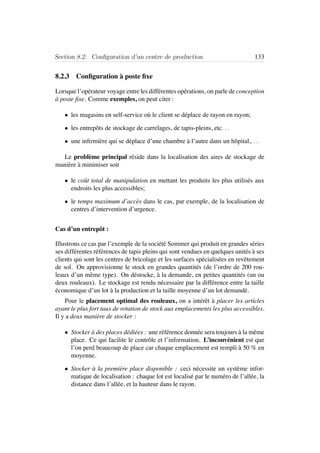 Section 8.2. Conﬁguration d’un centre de production 133
8.2.3 Conﬁguration `a poste ﬁxe
Lorsque l’op´erateur voyage entre les diff´erentes op´erations, on parle de conception
`a poste ﬁxe. Comme exemples, on peut citer :
• les magasins en self-service o`u le client se d´eplace de rayon en rayon;
• les entrepˆots de stockage de carrelages, de tapis-pleins, etc. . .
• une inﬁrmi`ere qui se d´eplace d’une chambre `a l’autre dans un hˆopital,. . .
Le probl`eme principal r´eside dans la localisation des aires de stockage de
mani`ere `a minimiser soit
• le coˆut total de manipulation en mettant les produits les plus utilis´es aux
endroits les plus accessibles;
• le temps maximum d’acc`es dans le cas, par exemple, de la localisation de
centres d’intervention d’urgence.
Cas d’un entrepˆot :
Illustrons ce cas par l’exemple de la soci´et´e Sommer qui produit en grandes s´eries
ses diff´erentes r´ef´erences de tapis pleins qui sont vendues en quelques unit´es `a ses
clients qui sont les centres de bricolage et les surfaces sp´ecialis´ees en revˆetement
de sol. On approvisionne le stock en grandes quantit´es (de l’ordre de 200 rou-
leaux d’un mˆeme type). On d´estocke, `a la demande, en petites quantit´es (un ou
deux rouleaux). Le stockage est rendu n´ecessaire par la diff´erence entre la taille
´economique d’un lot `a la production et la taille moyenne d’un lot demand´e.
Pour le placement optimal des rouleaux, on a int´erˆet `a placer les articles
ayant le plus fort taux de rotation de stock aux emplacements les plus accessibles.
Il y a deux mani`ere de stocker :
• Stocker `a des places d´edi´ees : une r´ef´erence donn´ee sera toujours `a la mˆeme
place. Ce qui facilite le contrˆole et l’information. L’inconv´enient est que
l’on perd beaucoup de place car chaque emplacement est rempli `a 50 % en
moyenne.
• Stocker `a la premi`ere place disponible : ceci n´ecessite un syst`eme infor-
matique de localisation : chaque lot est localis´e par le num´ero de l’all´ee, la
distance dans l’all´ee, et la hauteur dans le rayon.
 