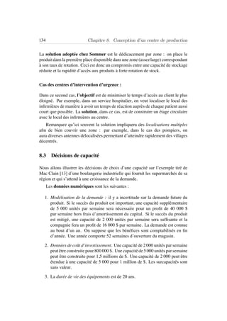 134 Chapitre 8. Conception d’un centre de production
La solution adopt´ee chez Sommer est le d´edicacement par zone : on place le
produitdanslapremi`ereplacedisponibledansunezone(assezlarge)correspondant
`a son taux de rotation. Ceci est donc un compromis entre une capacit´e de stockage
r´eduite et la rapidit´e d’acc`es aux produits `a forte rotation de stock.
Cas des centres d’intervention d’urgence :
Dans ce second cas, l’objectif est de minimiser le temps d’acc`es au client le plus
´eloign´e. Par exemple, dans un service hospitalier, on veut localiser le local des
inﬁrmi`eres de mani`ere `a avoir un temps de r´eaction aupr`es de chaque patient aussi
court que possible. La solution, dans ce cas, est de construire un ´etage circulaire
avec le local des inﬁrmi`eres au centre.
Remarquez qu’ici souvent la solution impliquera des localisations multiples
aﬁn de bien couvrir une zone : par exemple, dans le cas des pompiers, on
aura diverses antennes d´elocalis´ees permettant d’atteindre rapidement des villages
d´ecentr´es.
8.3 D´ecisions de capacit´e
Nous allons illustrer les d´ecisions de choix d’une capacit´e sur l’exemple tir´e de
Mac Clain [13] d’une boulangerie industrielle qui fournit les supermarch´es de sa
r´egion et qui s’attend `a une croissance de la demande.
Les donn´ees num´eriques sont les suivantes :
1. Mod´elisation de la demande : il y a incertitude sur la demande future du
produit. Si le succ`es du produit est important, une capacit´e suppl´ementaire
de 5 000 unit´es par semaine sera n´ecessaire pour un proﬁt de 40 000 $
par semaine hors frais d’amortissement du capital. Si le succ`es du produit
est mitig´e, une capacit´e de 2 000 unit´es par semaine sera sufﬁsante et la
compagnie fera un proﬁt de 16 000 $ par semaine. La demande est connue
au bout d’un an. On suppose que les b´en´eﬁces sont comptabilis´es en ﬁn
d’ann´ee. Une ann´ee comporte 52 semaines d’ouverture du magasin.
2. Donn´ees de coˆut d’investissement. Une capacit´e de 2 000 unit´es par semaine
peut ˆetre construite pour 800 000 $. Une capacit´e de 5 000 unit´es par semaine
peut ˆetre construite pour 1,5 millions de $. Une capacit´e de 2 000 peut ˆetre
´etendue `a une capacit´e de 5 000 pour 1 million de $. Les surcapacit´es sont
sans valeur.
3. La dur´ee de vie des ´equipements est de 20 ans.
 