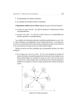 Section 8.4. D´ecisions de localisation 139
5. la disponibilit´e des mati`eres premi`eres;
6. les attitudes des autorit´es locales et nationales.
L’importance relative de ces crit`eres d´epend du type d’activit´e `a localiser :
• localiser un super-march´e : les coˆuts de transport et l’attraction des clients
sont pr´epond´erants;
• localiser une usine : le coˆut de la main d’œuvre et la disponibilit´e des
mati`eres premi`eres sont pr´epond´erants.
Les mod`eles de localisation optimale consid`erent g´en´eralement un seul crit`e-
re. Deux techniques sont appliqu´ees suivant l’objectif poursuivi : la technique de
gravit´e si on veut minimiser les coˆuts totaux de transport ou celle de discr´etisation
si on veut minimiser le temps d’acc`es au client le plus ´eloign´e.
Disons un mot de ces deux techniques qui correspondent chacune `a un choix
d’objectif :
• La technique du centre de gravit´e. Si l’on veut minimiser le nombre de
tonnes-kilom`etres de produit transport´e du fournisseur le plus ´eloign´e ou au
client le plus ´eloign´e, on a int´erˆet `a se situer au centre de gravit´e des clients
et fournisseurs. Par exemple, dans la localisation d’une usine de production
de b´eton, on a int´erˆet `a se situer au centre de gravit´e des carri`eres et des gros
clients.
Cl1
Cl2
Cln
MP1
MP2
MPm
x
y
(x1,y1)
(x2,y2)
(x1,y1)
(x2,y2)
(x∗,y∗)
(xm,ym)
(xn,yn)
Figure 8.8: Centre de gravit´e
 
