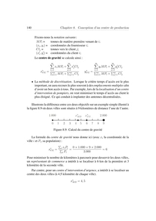 140 Chapitre 8. Conception d’un centre de production
Fixons-nous la notation suivante:
MPi = tonnes de mati`ere premi`ere venant de i;
(xi, yi) = coordonn´ees du fournisseur i;
Clj = tonnes vers le client j;
(xi, yi) = coordonn´ees du client i;
Le centre de gravit´e se calcule ainsi :
x∗
CG =
m
i=1
xiMPi +
m
j=1
xjClj
m
i=1 MPi + m
j=1 Clj
y∗
CG =
m
i=1
yiMPi +
m
j=1
yjClj
m
i=1 MPi + m
j=1 Clj
• La m´ethode de discr´etisation. Lorsque le crit`ere temps d’acc`es est le plus
important, on aura recours le plus souvent `a des emplacements multiples aﬁn
d’avoir un bon acc`es `a tous. Par exemple, lors de la localisation d’un centre
d’intervention de pompiers, on veut minimiser le temps d’acc`es au client le
plus ´eloign´e. Ce qui conduit `a implanter des antennes d´ecentralis´ees.
Illustrons la diff´erence entre ces deux objectifs sur un exemple simple illustr´e `a
la ﬁgure 8.9 o`u deux villes sont situ´ees `a 9 kilom`etres de distance l’une de l’autre.
1 2 3 4 5 6 7 8 9
1.000 2.000
0
x∗
CGx∗
MD
Figure 8.9: Calcul du centre de gravit´e
La formule du centre de gravit´e nous donne ici (avec xi la coordonn´ee de la
ville i et Pi, sa population) :
x∗
CG = i xiPi
i Pi
=
0 × 1.000 + 9 × 2.000
3.000
= 6
Pour minimiser le nombre de kilom`etres `a parcourir pour desservir les deux villes,
un repr´esentant de commerce a int´erˆet `a se localiser `a 6 km de la premi`ere et 3
kilom`etre de la seconde ville.
Par contre, pour un centre d’intervention d’urgence, a int´erˆet `a se localiser au
centre des deux villes (`a 4,5 kilom`etre de chaque ville).
x∗
MD = 4, 5
 