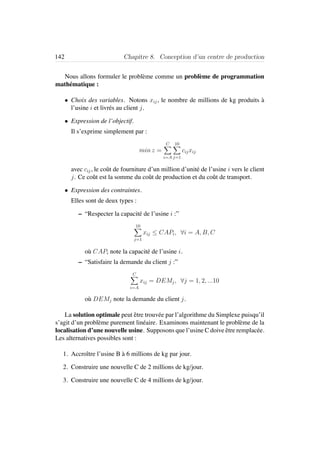 142 Chapitre 8. Conception d’un centre de production
Nous allons formuler le probl`eme comme un probl`eme de programmation
math´ematique :
• Choix des variables. Notons xij, le nombre de millions de kg produits `a
l’usine i et livr´es au client j.
• Expression de l’objectif.
Il s’exprime simplement par :
min z =
C
i=A
10
j=1
cijxij
avec cij, le coˆut de fourniture d’un million d’unit´e de l’usine i vers le client
j. Ce coˆut est la somme du coˆut de production et du coˆut de transport.
• Expression des contraintes.
Elles sont de deux types :
– “Respecter la capacit´e de l’usine i :”
10
j=1
xij ≤ CAPi, ∀i = A, B, C
o`u CAPi note la capacit´e de l’usine i.
– “Satisfaire la demande du client j :”
C
i=A
xij = DEMj, ∀j = 1, 2, ...10
o`u DEMj note la demande du client j.
La solution optimale peut ˆetre trouv´ee par l’algorithme du Simplexe puisqu’il
s’agit d’un probl`eme purement lin´eaire. Examinons maintenant le probl`eme de la
localisation d’une nouvelle usine. Supposons que l’usine C doive ˆetre remplac´ee.
Les alternatives possibles sont :
1. Accroˆıtre l’usine B `a 6 millions de kg par jour.
2. Construire une nouvelle C de 2 millions de kg/jour.
3. Construire une nouvelle C de 4 millions de kg/jour.
 