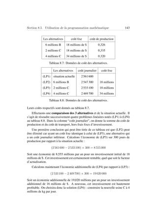 Section 8.5. Utilisation de la programmation math´ematique 143
Les alternatives coˆut ﬁxe coˆut de production
6 millions B 18 millions de $ 0,326
2 millions C 18 millions de $ 0,335
4 millions C 34 millions de $ 0,320
Tableau 8.7: Donn´ees de coˆut des alternatives.
Les alternatives coˆut journalier coˆut ﬁxe
(LP1) situation actuelle 2 561 600
(LP2) 6 millions B 2 547 300 18 millions
(LP3) 2 millions C 2 533 100 18 millions
(LP4) 4 millions C 2 469 700 34 millions
Tableau 8.8: Donn´ees de coˆut des alternatives.
Leurs coˆuts respectifs sont donn´es au tableau 8.7.
Effectuons une comparaison des 3 alternatives et de la situation actuelle. Il
s’agit de r´esoudre successivement quatre probl`emes lin´eaires not´es (LP1) `a (LP4)
au tableau 8.8. Dans la colonne “coˆut journalier”, on donne la somme du coˆut de
production et du coˆut de transport, hors frais ﬁxes d’investissement.
Une premi`ere conclusion qui peut ˆetre tir´ee de ce tableau est que (LP2) peut
ˆetre ´elimin´e car ayant un coˆut ﬁxe identique `a celui de (LP3), une alternative qui
a un coˆut journalier inf´erieur. Calculons l’´economie de (LP3) sur 300 jours de
production par rapport `a la situation actuelle :
(2 561 600 − 2 533 100) × 300 = 8 555 000
Soit une ´economie de 8,555 millions par an pour un investissement initial de 18
millions de $. Cet investissement est certainement rentable, quel que soit le facteur
d’actualisation.
Calculons maintenant l’´economie additionnelle de (LP4) par rapport `a (LP3) :
(2 533 100 − 2 469 700) × 300 = 19 020 000
Soit un ´economie additionnelle de 19,020 millions par an pour un investissement
additionnel de 16 millions de $. A nouveau, cet investissement est hautement
proﬁtable. On choisira donc la solution (LP4) : construire la nouvelle usine C `a 4
millions de kg par jour.
 