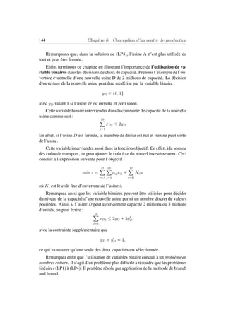 144 Chapitre 8. Conception d’un centre de production
Remarquons que, dans la solution de (LP4), l’usine A n’est plus utilis´ee du
tout et peut ˆetre ferm´ee.
Enﬁn, terminons ce chapitre en illustrant l’importance de l’utilisation de va-
riable binaires dans les d´ecisions de choix de capacit´e. Prenons l’exemple de l’ou-
verture ´eventuelle d’une nouvelle usine D de 2 millions de capacit´e. La d´ecision
d’ouverture de la nouvelle usine peut ˆetre mod´elis´e par la variable binaire :
yD ∈ {0, 1}
avec yD valant 1 si l’usine D est ouverte et z´ero sinon.
Cette variable binaire interviendra dans la contrainte de capacit´e de la nouvelle
usine comme suit :
10
j=1
xDj ≤ 2yD
En effet, si l’usine D est ferm´ee, le membre de droite est nul et rien ne peut sortir
de l’usine.
Cette variable interviendra aussi dans la fonction objectif. En effet, `a la somme
des coˆuts de transport, on peut ajouter le coˆut ﬁxe du nouvel investissement. Ceci
conduit `a l’expression suivante pour l’objectif :
min z =
D
i=A
10
j=1
cijxij +
D
i=B
Kiyi
o`u Ki est le coˆut ﬁxe d’ouverture de l’usine i.
Remarquez aussi que les variable binaires peuvent ˆetre utilis´ees pour d´ecider
du niveau de la capacit´e d’une nouvelle usine parmi un nombre discret de valeurs
possibles. Ainsi, si l’usine D peut avoir comme capacit´e 2 millions ou 5 millions
d’unit´es, on peut ´ecrire :
10
j=1
xDj ≤ 2yD + 5yD
avec la contrainte suppl´ementaire que
yD + yD = 1,
ce qui va assurer qu’une seule des deux capacit´es est s´electionn´ee.
Remarquez enﬁn que l’utilisation de variables binaire conduit `a un probl`eme en
nombres entiers. Il s’agit d’un probl`eme plus difﬁcile `a r´esoudre que les probl`emes
lin´eaires (LP1) `a (LP4). Il peut ˆetre r´esolu par application de la m´ethode de branch
and bound.
 